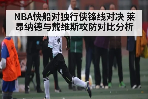 NBA快船对独行侠锋线对决 莱昂纳德与戴维斯攻防对比分析