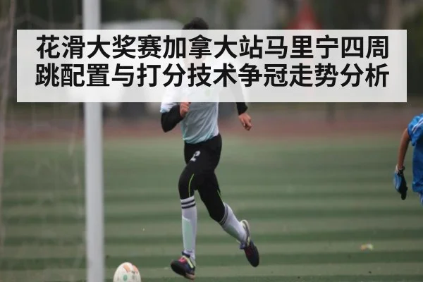 花滑大奖赛加拿大站马里宁四周跳配置与打分技术争冠走势分析
